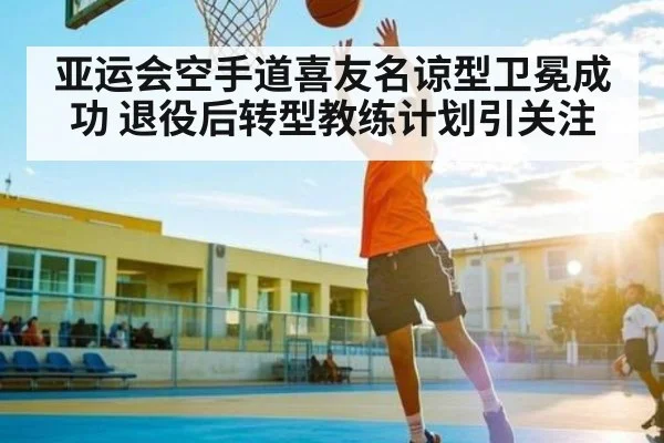 亚运会空手道喜友名谅型卫冕成功 退役后转型教练计划引关注